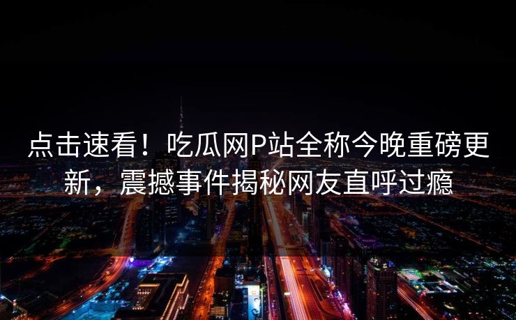 点击速看！吃瓜网P站全称今晚重磅更新，震撼事件揭秘网友直呼过瘾