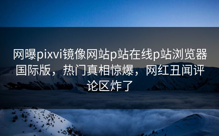 网曝pixvi镜像网站p站在线p站浏览器国际版，热门真相惊爆，网红丑闻评论区炸了