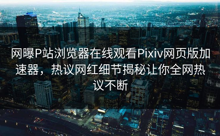 网曝P站浏览器在线观看Pixiv网页版加速器，热议网红细节揭秘让你全网热议不断