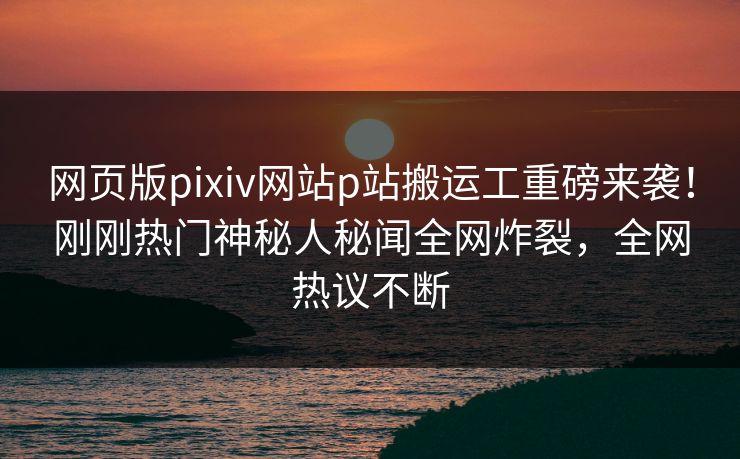 网页版pixiv网站p站搬运工重磅来袭！刚刚热门神秘人秘闻全网炸裂，全网热议不断