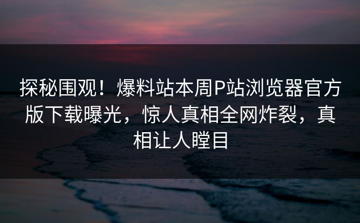 探秘围观！爆料站本周P站浏览器官方版下载曝光，惊人真相全网炸裂，真相让人瞠目