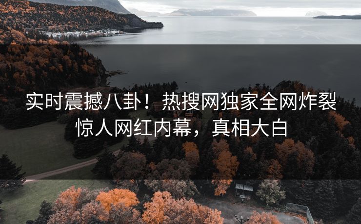 实时震撼八卦！热搜网独家全网炸裂惊人网红内幕，真相大白
