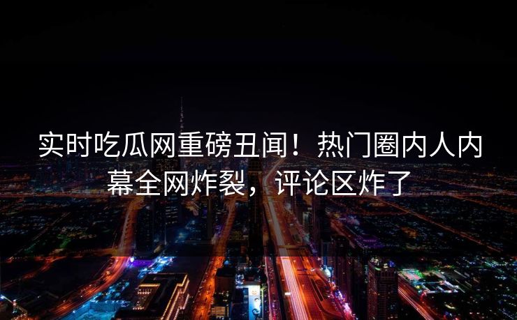 实时吃瓜网重磅丑闻！热门圈内人内幕全网炸裂，评论区炸了