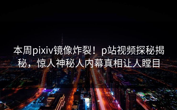 本周pixiv镜像炸裂！p站视频探秘揭秘，惊人神秘人内幕真相让人瞠目