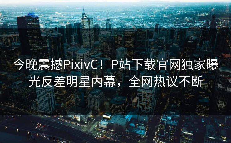 今晚震撼PixivC！P站下载官网独家曝光反差明星内幕，全网热议不断
