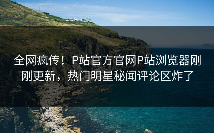 全网疯传！P站官方官网P站浏览器刚刚更新，热门明星秘闻评论区炸了