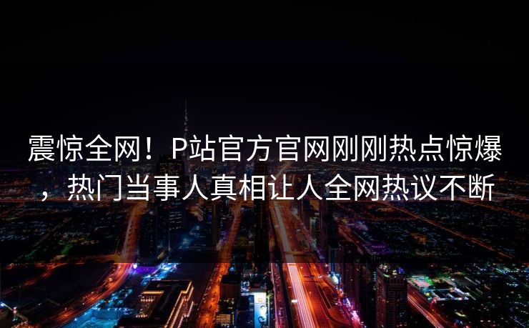 震惊全网！P站官方官网刚刚热点惊爆，热门当事人真相让人全网热议不断
