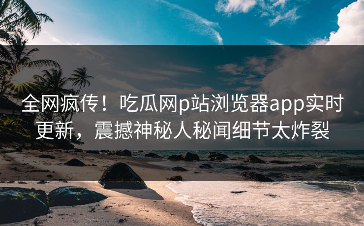 全网疯传！吃瓜网p站浏览器app实时更新，震撼神秘人秘闻细节太炸裂