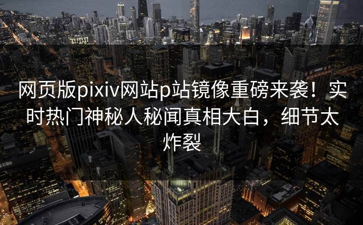 网页版pixiv网站p站镜像重磅来袭！实时热门神秘人秘闻真相大白，细节太炸裂