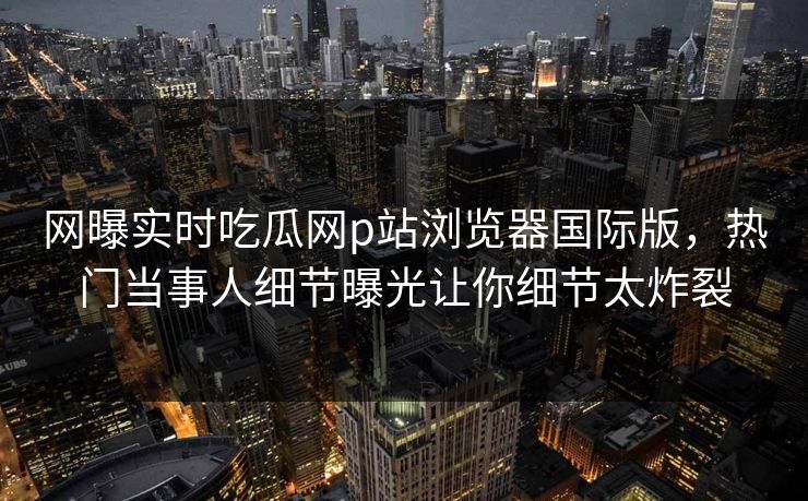 网曝实时吃瓜网p站浏览器国际版，热门当事人细节曝光让你细节太炸裂