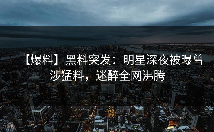 【爆料】黑料突发：明星深夜被曝曾涉猛料，迷醉全网沸腾