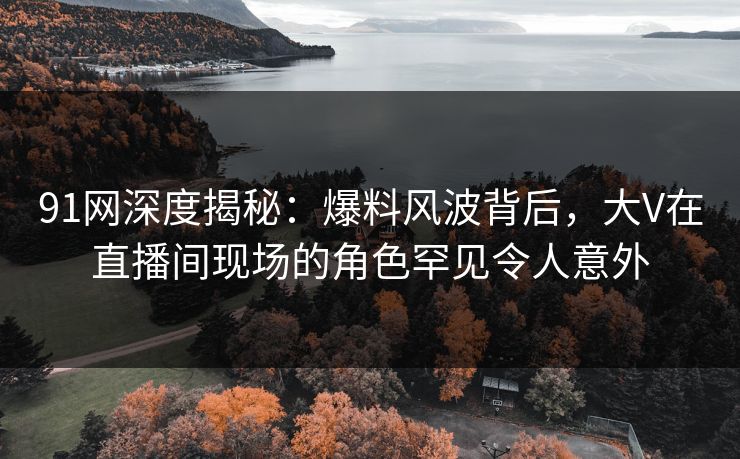 91网深度揭秘：爆料风波背后，大V在直播间现场的角色罕见令人意外