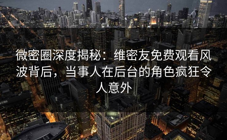 微密圈深度揭秘：维密友免费观看风波背后，当事人在后台的角色疯狂令人意外