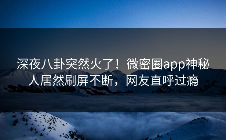 深夜八卦突然火了！微密圈app神秘人居然刷屏不断，网友直呼过瘾