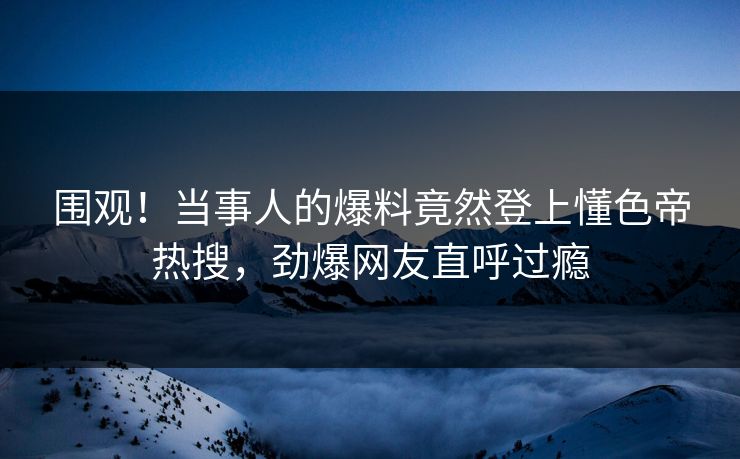 围观！当事人的爆料竟然登上懂色帝热搜，劲爆网友直呼过瘾
