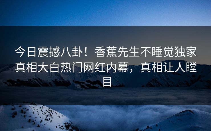 今日震撼八卦！香蕉先生不睡觉独家真相大白热门网红内幕，真相让人瞠目