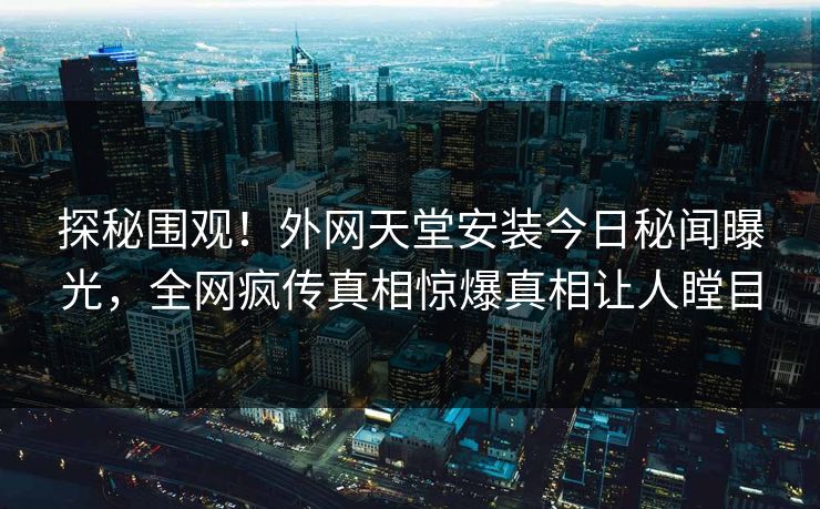 探秘围观！外网天堂安装今日秘闻曝光，全网疯传真相惊爆真相让人瞠目