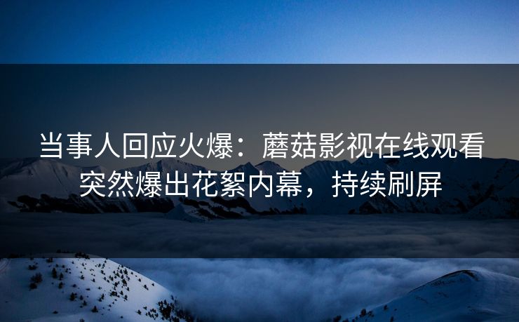 当事人回应火爆：蘑菇影视在线观看突然爆出花絮内幕，持续刷屏