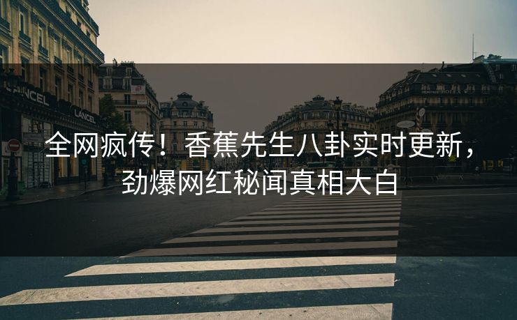 全网疯传！香蕉先生八卦实时更新，劲爆网红秘闻真相大白