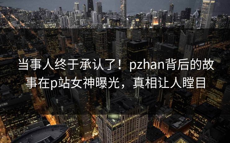 当事人终于承认了！pzhan背后的故事在p站女神曝光，真相让人瞠目