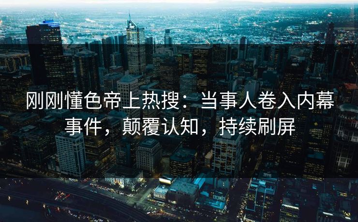 刚刚懂色帝上热搜：当事人卷入内幕事件，颠覆认知，持续刷屏