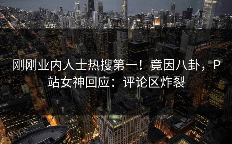 刚刚业内人士热搜第一！竟因八卦，P站女神回应：评论区炸裂
