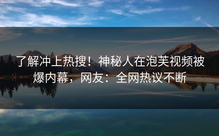 了解冲上热搜!神秘人在泡芙视频被爆内幕,网友:全网热议不断 了解冲上热搜!神秘人在泡芙视频被爆内幕,网友:全网热议不断