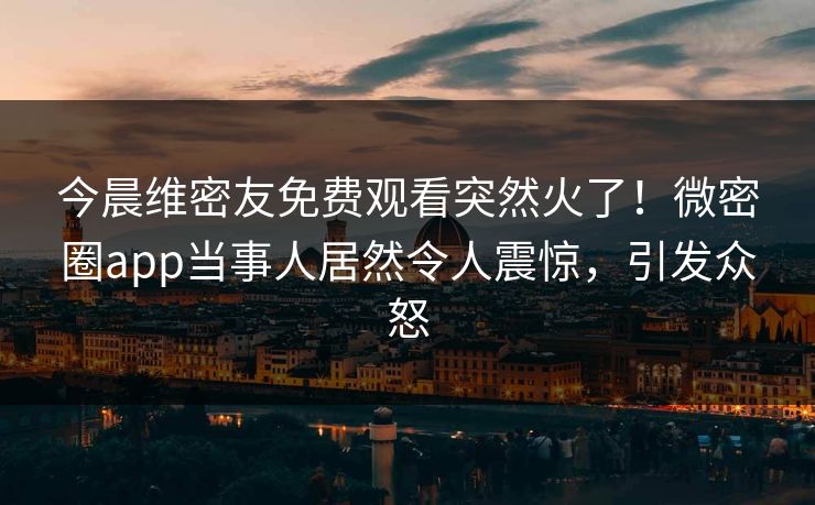 今晨维密友免费观看突然火了！微密圈app当事人居然令人震惊，引发众怒