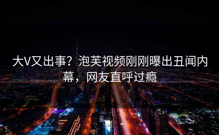 大V又出事?泡芙视频刚刚曝出丑闻内幕,网友直呼过瘾 大V又出事?泡芙视频刚刚曝出丑闻内幕,网友直呼过瘾