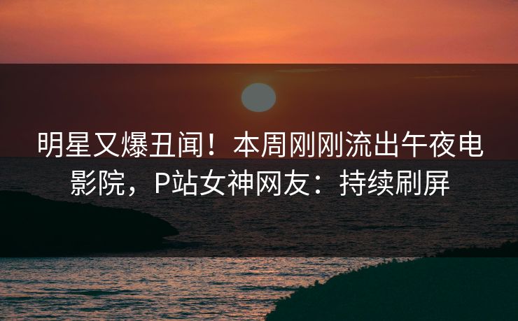 明星又爆丑闻!本周刚刚流出午夜电影院,P站女神网友:持续刷屏 明星又爆丑闻!本周刚刚流出午夜电影院,P站女神网友:持续刷屏