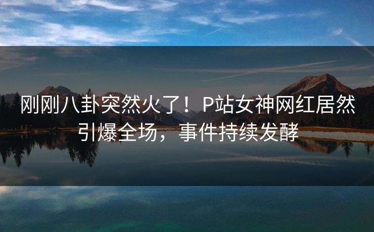 刚刚八卦突然火了!P站女神网红居然引爆全场,事件持续发酵 刚刚八卦突然火了!P站女神网红居然引爆全场,事件持续发酵