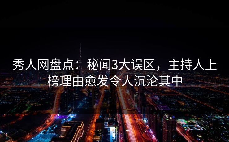 秀人网盘点：秘闻3大误区，主持人上榜理由愈发令人沉沦其中