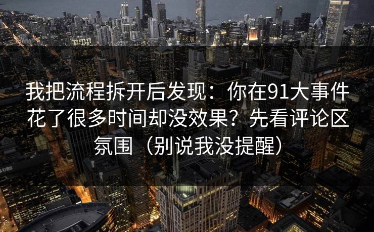 我把流程拆开后发现:你在91大事件花了很多时间却没效果?先看评论区氛围(别说我没提醒) 我把流程拆开后发现:你在91大事件花了很多时间却没效果?先看评论区氛围(别说我没提醒)