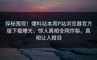 探秘围观！爆料站本周P站浏览器官方版下载曝光，惊人真相全网炸裂，真相让人瞠目