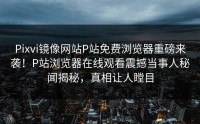 Pixvi镜像网站P站免费浏览器重磅来袭！P站浏览器在线观看震撼当事人秘闻揭秘，真相让人瞠目