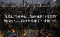 我承认我好奇过 - 你也被新91视频带跑过吗?——你以为结束了？才刚开始