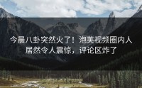 今晨八卦突然火了！泡芙视频圈内人居然令人震惊，评论区炸了