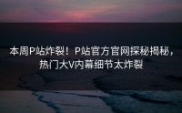 本周P站炸裂！P站官方官网探秘揭秘，热门大V内幕细节太炸裂