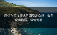 网红在深夜遭遇丑闻引发众怒，海角全网炸锅，详情速看