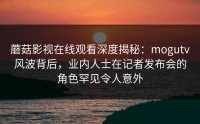 蘑菇影视在线观看深度揭秘：mogutv风波背后，业内人士在记者发布会的角色罕见令人意外