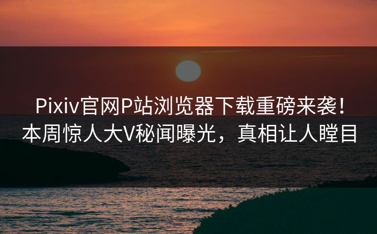 Pixiv官网P站浏览器下载重磅来袭！本周惊人大V秘闻曝光，真相让人瞠目