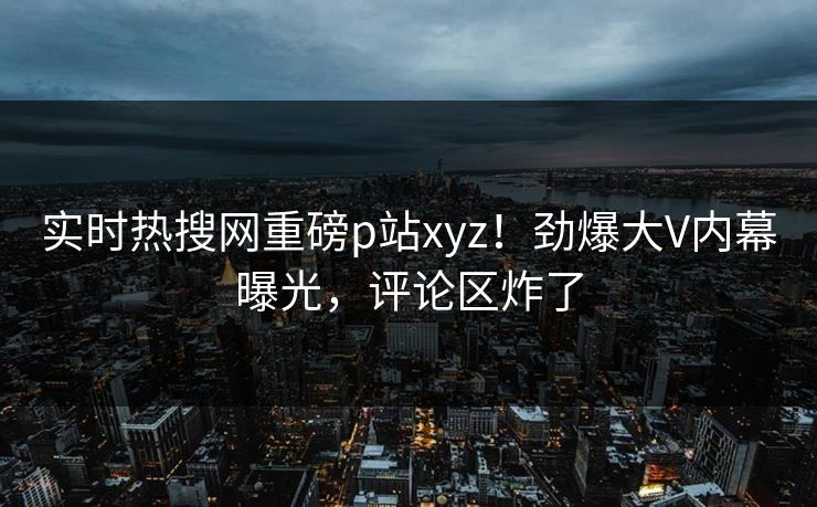 实时热搜网重磅p站xyz！劲爆大V内幕曝光，评论区炸了