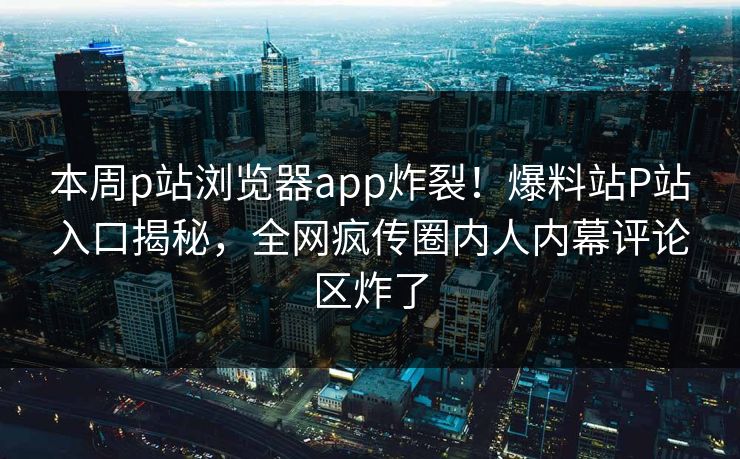 本周p站浏览器app炸裂！爆料站P站入口揭秘，全网疯传圈内人内幕评论区炸了