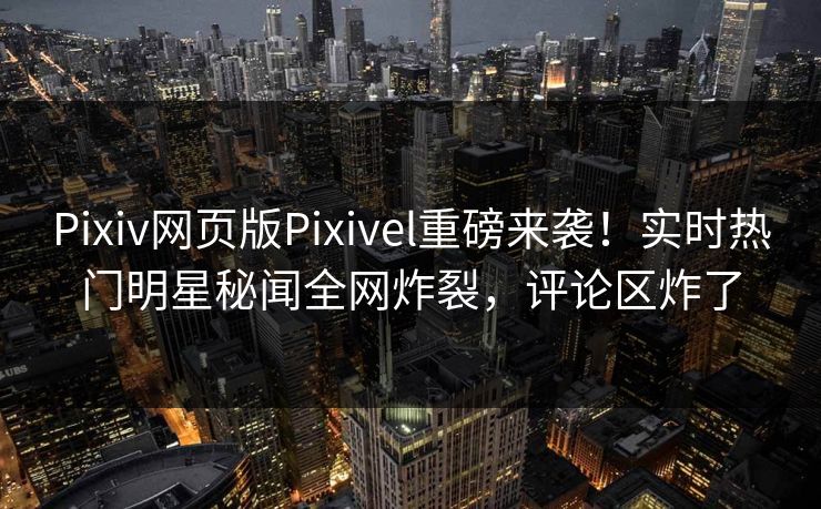 Pixiv网页版Pixivel重磅来袭！实时热门明星秘闻全网炸裂，评论区炸了