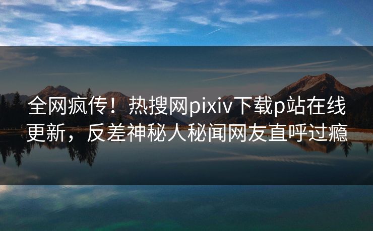 全网疯传！热搜网pixiv下载p站在线更新，反差神秘人秘闻网友直呼过瘾