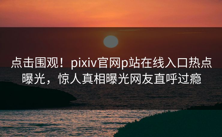 点击围观！pixiv官网p站在线入口热点曝光，惊人真相曝光网友直呼过瘾