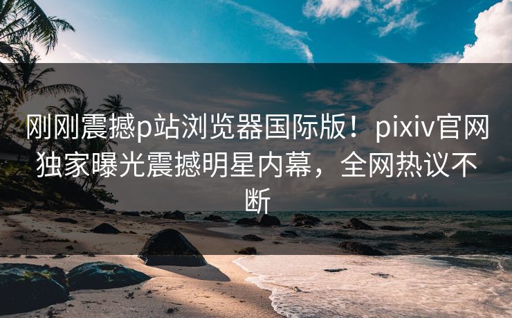 刚刚震撼p站浏览器国际版！pixiv官网独家曝光震撼明星内幕，全网热议不断