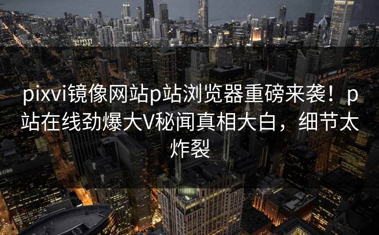 pixvi镜像网站p站浏览器重磅来袭！p站在线劲爆大V秘闻真相大白，细节太炸裂