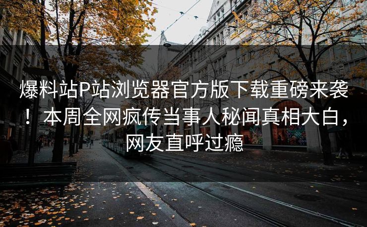 爆料站P站浏览器官方版下载重磅来袭！本周全网疯传当事人秘闻真相大白，网友直呼过瘾