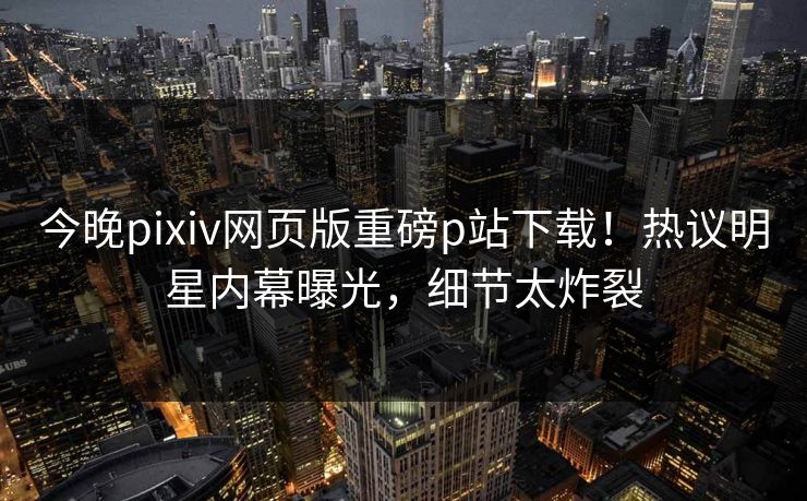 今晚pixiv网页版重磅p站下载！热议明星内幕曝光，细节太炸裂